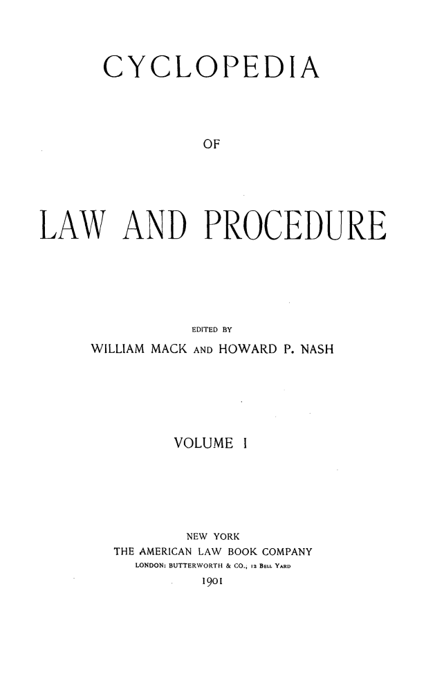 handle is hein.beal/cyclolp0001 and id is 1 raw text is: CYCLOPEDIA
OF
LAW AND PROCEDURE
EDITED BY

WILLIAM MACK AND HOWARD P. NASH
VOLUME I
NEW YORK
THE AMERICAN LAW BOOK COMPANY
LONDON: BUTTERWORTH & CO., 12 BELL YARD
1901


