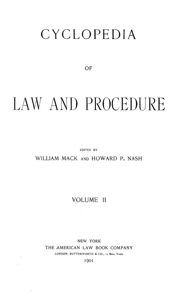 handle is hein.beal/cyclolp0002 and id is 1 raw text is: CYCLOPEDIA
OF
LAW AND PROCEDURE
EDITED BY

WILLIAM MACK AND HOWARD P. NASH
VOLUME II
NEW YORK
THE AMERICAN LAW BOOK COMPANY
LONDON: BUTTERWORTH & CO., 12 BELL YARD
1901


