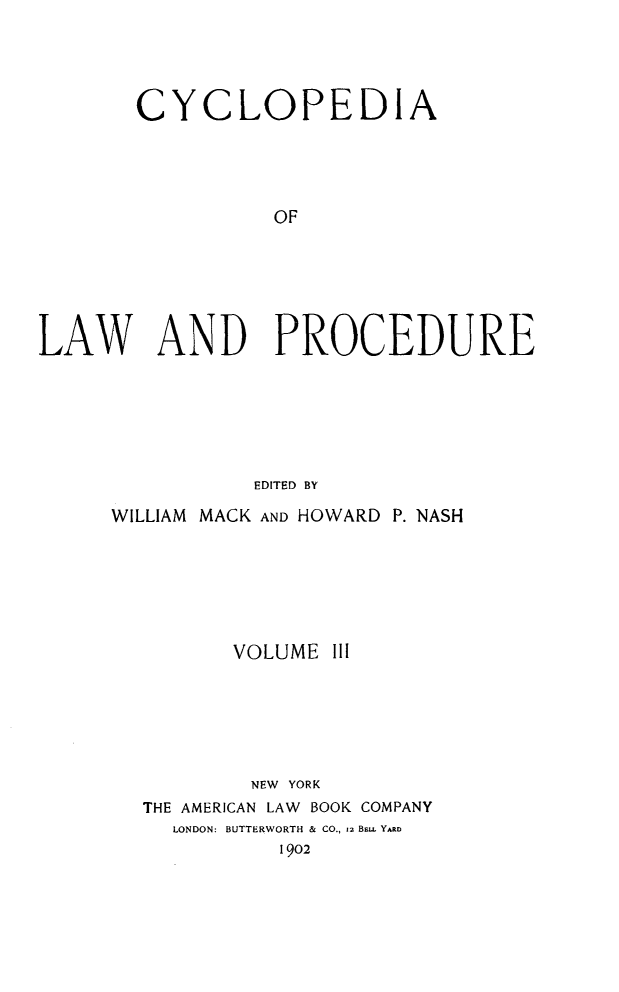 handle is hein.beal/cyclolp0003 and id is 1 raw text is: CYCLOPEDIA
OF
LAW AND PROCEDURE
EDITED BY

WILLIAM MACK AND HOWARD P. NASH
VOLUME III
NEW YORK
THE AMERICAN LAW BOOK COMPANY
LONDON: BUTTERWORTH & CO., 12 Bsu. YARD
1902


