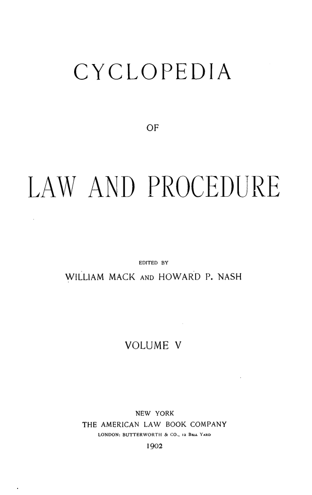 handle is hein.beal/cyclolp0005 and id is 1 raw text is: CYCLOPEDIA
OF
LAW AND PROCEDURE

EDITED BY
WILLIAM MACK AND HOWARD P. NASH
VOLUME V
NEW YORK
THE AMERICAN LAW BOOK COMPANY
LONDON: BUTTERWORTH & CO., 12 B. YARD
1902


