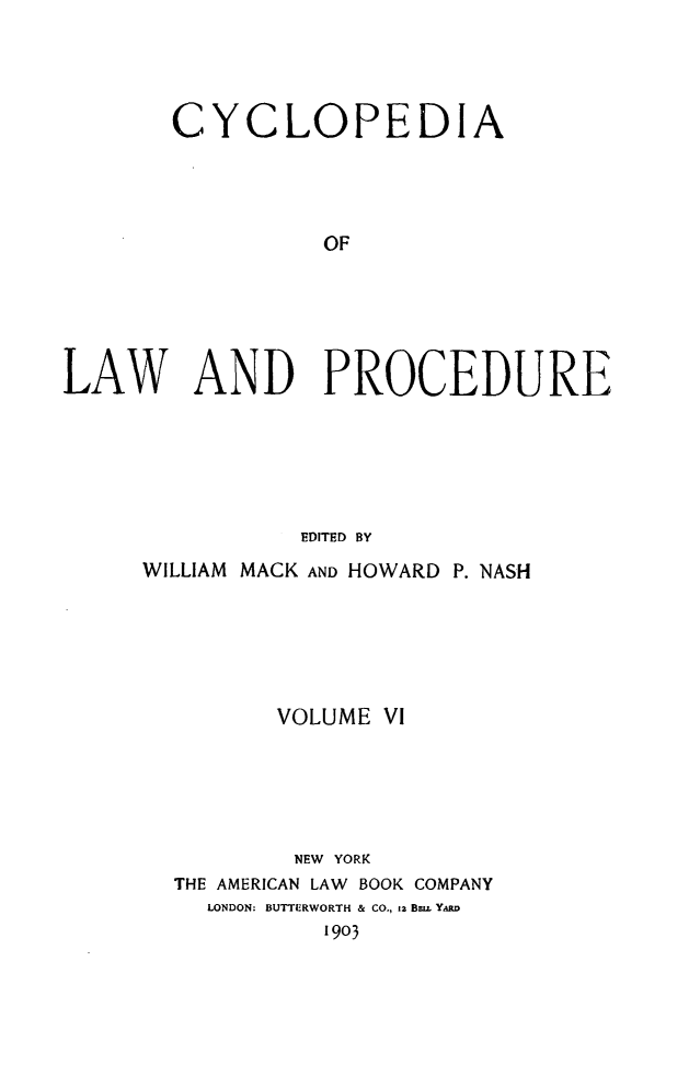 handle is hein.beal/cyclolp0006 and id is 1 raw text is: CYCLOPEDIA
OF
LAW AND PROCEDURE
EDITED BY

WILLIAM MACK AND HOWARD P. NASH
VOLUME VI
NEW YORK
THE AMERICAN LAW BOOK COMPANY
LONDON: BUTTLRWORTH & CO., 12 B=u. Y.MW
1903


