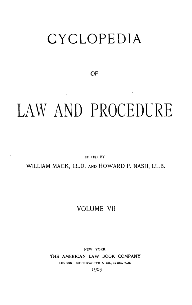 handle is hein.beal/cyclolp0007 and id is 1 raw text is: CYCLOPEDIA
OF
LAW AND PROCEDURE
EDITED BY
WILLIAM MACK, LL.D. AND HOWARD P. NASH, LL.B.
VOLUME VII
NEW YORK
THE AMERICAN LAW BOOK COMPANY
LONDON: BUTTERWORTH & CO., 12 BmE. YARD
1903


