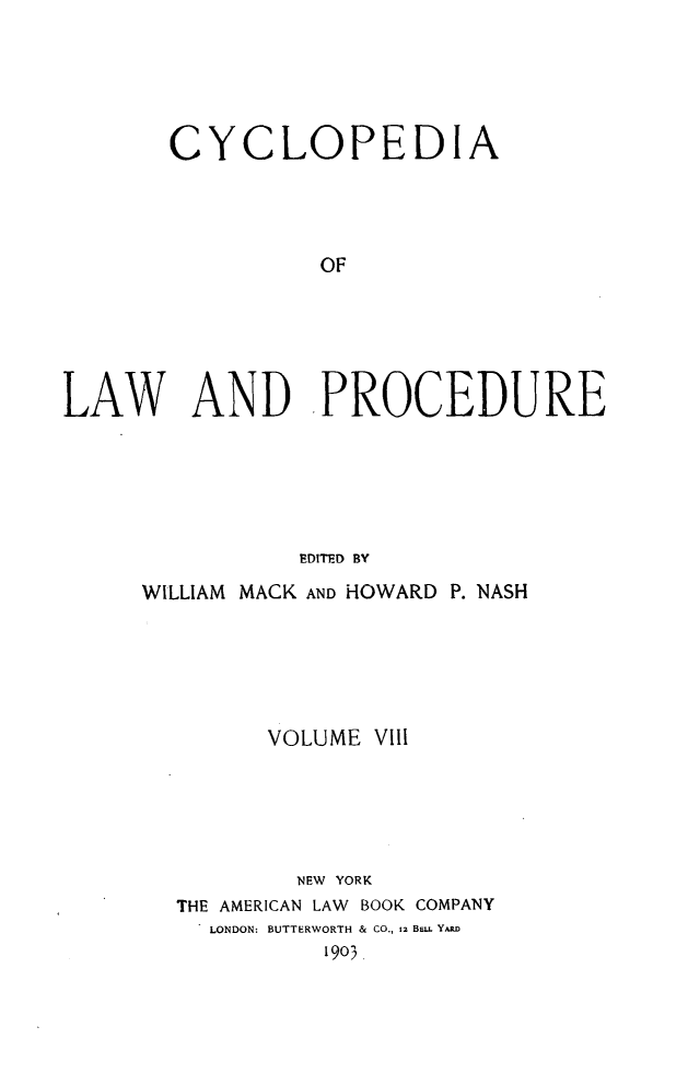 handle is hein.beal/cyclolp0008 and id is 1 raw text is: CYCLOPEDIA
OF
LAW AND PROCEDURE
EDITED BY

WILLIAM MACK AND HOWARD P. NASH
VOLUME VIII
NEW YORK
THE AMERICAN LAW BOOK COMPANY
LONDON: BUTTERWORTH & CO., 12 BELL YARD
1903.


