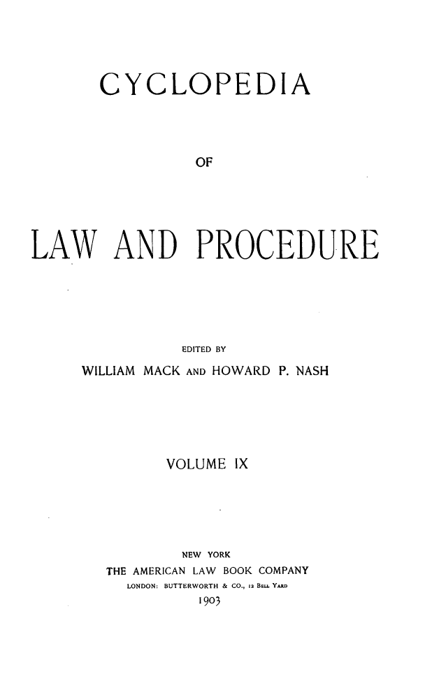 handle is hein.beal/cyclolp0009 and id is 1 raw text is: CYCLOPEDIA
OF
LAW AND PROCEDURE
EDITED BY

WILLIAM MACK AND HOWARD P. NASH
VOLUME IX
NEW YORK
THE AMERICAN LAW BOOK COMPANY
LONDON: BUTTERWORTH & CO., 12 BE. YARD
1903


