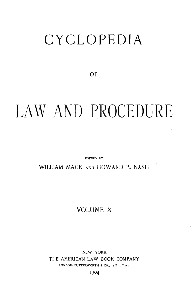 handle is hein.beal/cyclolp0010 and id is 1 raw text is: CYCLOPEDIA
OF
LAW AND PROCEDURE
EDITED BY

WILLIAM MACK AND HOWARD P. NASH
VOLUME X
NEW .YORK
THE AMERICAN LAW BOOK COMPANY
LONDON: BUTTERWORTH & CO., 12 BELL YARD
1904



