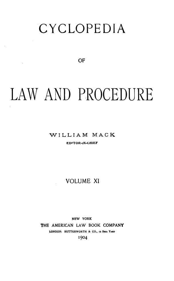 handle is hein.beal/cyclolp0011 and id is 1 raw text is: CYCLOPEDIA
OF
LAW AND PROCEDURE

WILLIAM MACK
EDITOR-iN-CHIIEF
VOLUME X1
NEW YORK
THE AMERICAN LAW BOOK COMPANY
LONDON: BUTTERWORTH & CO., ia Bw.L YAaD
1904


