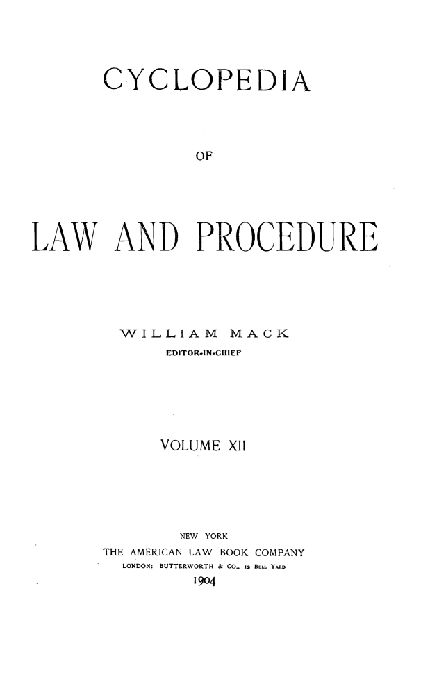 handle is hein.beal/cyclolp0012 and id is 1 raw text is: CYCLOPEDIA
OF
LAW AND PROCEDURE

WILLIAM MACK
EDITOR-IN-CHIEF
VOLUME XII
NEW YORK
THE AMERICAN LAW BOOK COMPANY
LONDON: BUTTERWORTH & CO,, 12 BE . YARD
1904


