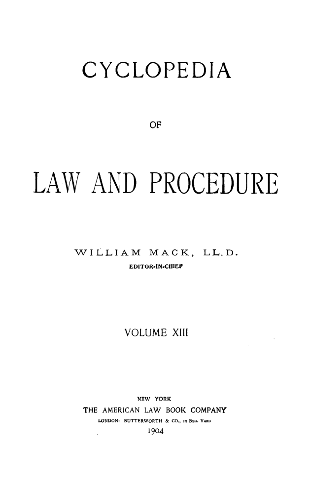 handle is hein.beal/cyclolp0013 and id is 1 raw text is: CYCLOPEDIA
OF
LAW AND PROCEDURE

WILLIAM          MACK, LL.D.
EDITOR-IN-CHIEF
VOLUME XIII
NEW YORK
THE AMERICAN LAW BOOK COMPANY
LONDON: BUTTERWORTH & CO., 12 Bm. YARD
1904


