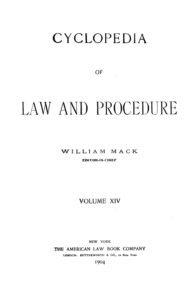 handle is hein.beal/cyclolp0014 and id is 1 raw text is: CYCLOPEDIA
OF
LAW AND PROCEDURE

WILLIAM MACK
EDITOR-IN-CHIEF
VOLUME XIV
NEW YORK
THE AMERICAN LAW BOOK COMPANY
LONDON: BUTTERWORTH & CO., 12 BEU. YARD
1904


