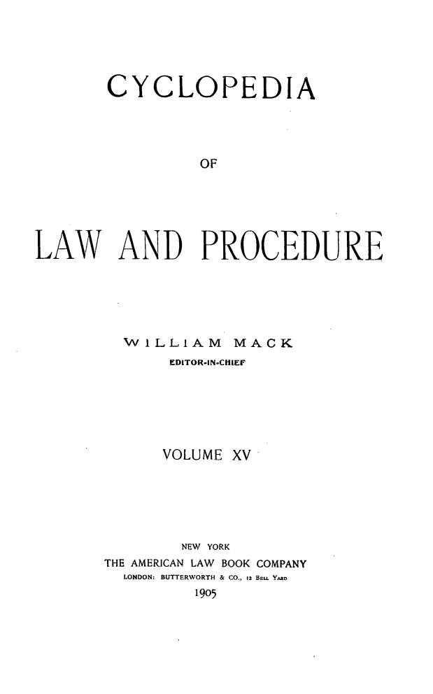 handle is hein.beal/cyclolp0015 and id is 1 raw text is: CYCLOPEDIA
OF
LAW AND PROCEDURE

WILLIAM MACK
EDITOR-IN-CHIEF
VOLUME XV
NEW YORK
THE AMERICAN LAW BOOK COMPANY
LONDON: BUTTERWORTH & CO., tz BeuL Yao
1905


