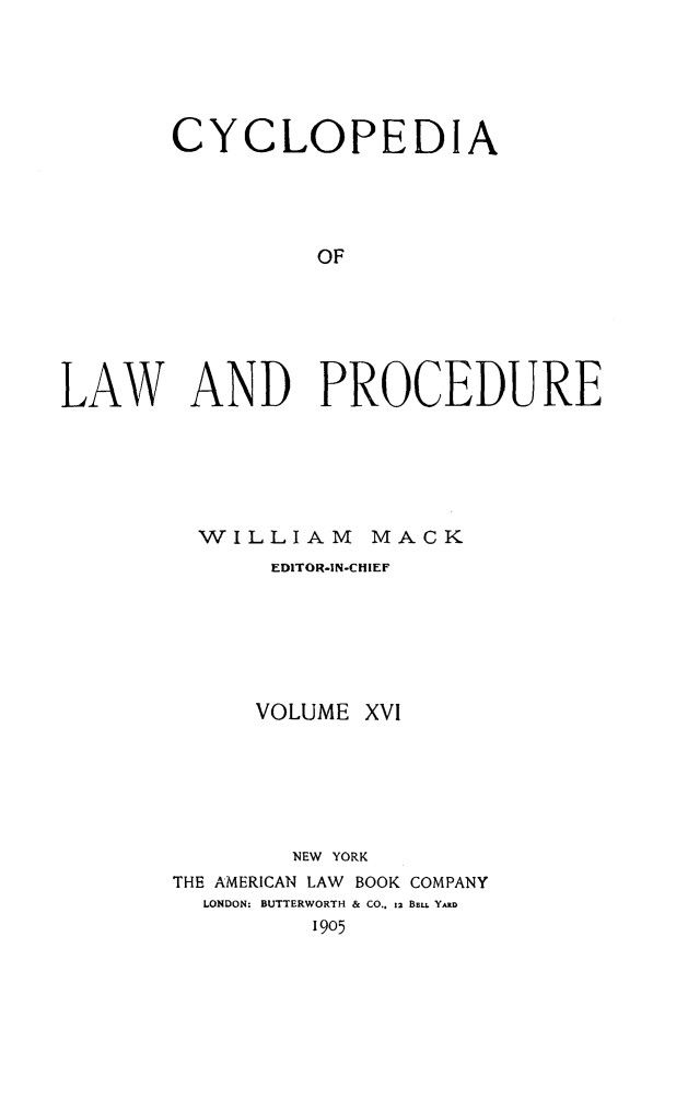 handle is hein.beal/cyclolp0016 and id is 1 raw text is: CYCLOPEDIA
OF
LAW AND PROCEDURE

WILLIAM MACK
EDITOR-IN-CHIEF
VOLUME XVI
NEW YORK
THE AMERICAN LAW BOOK COMPANY
LONDON: BUTTERWORTH & CO., 12 BELL YARD
1905


