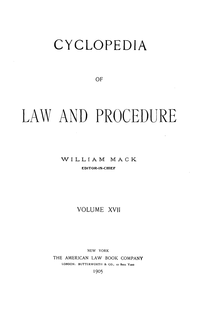 handle is hein.beal/cyclolp0017 and id is 1 raw text is: CYCLOPEDIA
OF
LAW AND PROCEDURE

WILLIAM MACK
EDITOR-IN-CHIEF
VOLUME XVII
NEW YORK
THE AMERICAN LAW BOOK COMPANY
LONDON: BUTTERWORTIH & CO., 12 BELL YARD
1905


