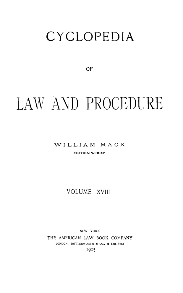 handle is hein.beal/cyclolp0018 and id is 1 raw text is: CYCLOPEDIA
OF
LAW AND PROCEDURE

WILLIAM MACK
EDITOR-IN-CHIEF
VOLUME XVIII
NEW YORK
THE AMERICAN LAW BOOK COMPANY
LONDON: BUTTERWORTH & CO,. I BEu, Y.,.
1905


