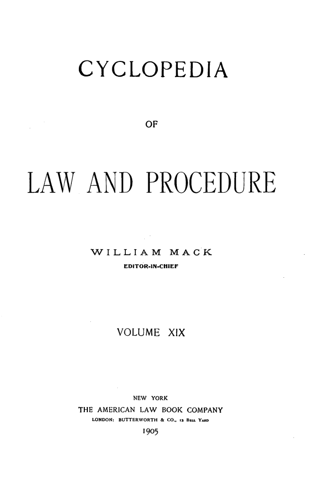 handle is hein.beal/cyclolp0019 and id is 1 raw text is: CYCLOPEDIA
OF
LAW AND PROCEDURE

WILLIAM MACK
EDITOR-IN-CHIEF

VOLUME

xIx

NEW YORK
THE AMERICAN LAW       BOOK COMPANY
LONDON: BUTTERWORTH & CO.. 12 Be. Y.D
1905


