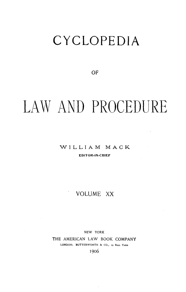 handle is hein.beal/cyclolp0020 and id is 1 raw text is: CYCLOPEDIA
OF
LAW AND PROCEDURE

WILLIAM MACK
EDITOR-IN-CHIEF

VOLUME

xx

NEW YORK
THE AMERICAN LAW      BOOK COMPANY
LONDON: BUTTERWORTH & CO., 12 BsLL YkRn
19o6


