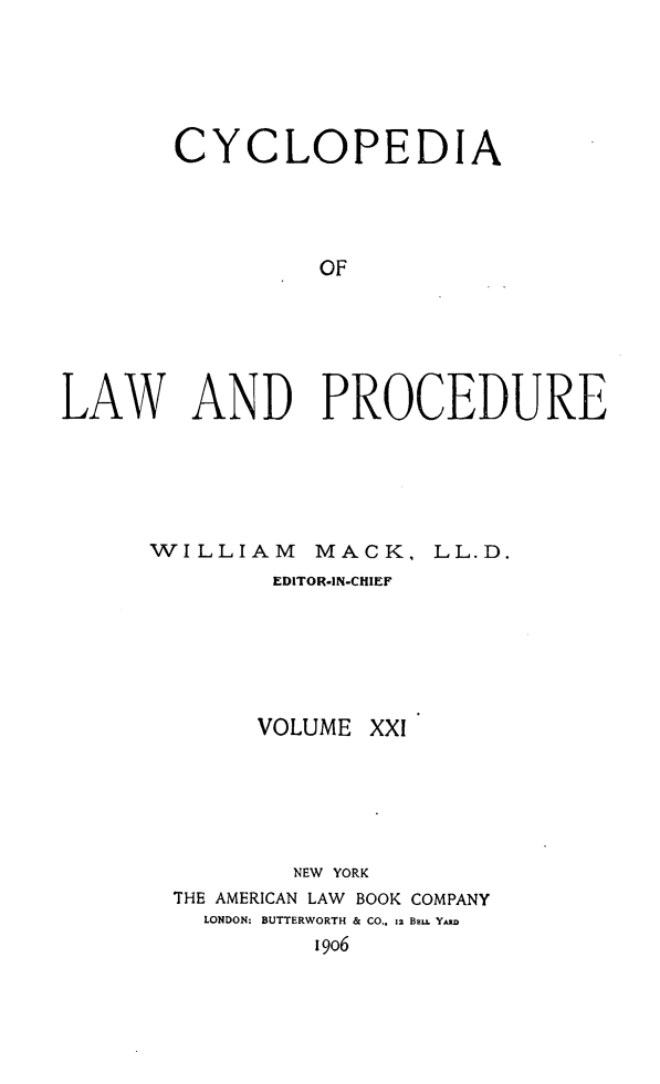 handle is hein.beal/cyclolp0021 and id is 1 raw text is: CYCLOPEDIA
OF
LAW AND PROCEDURE

WILLIAM       MACK, LL.D.
EDITOR-IN-CHIEF

VOLUME XXI
NEW YORK
THE AMERICAN LAW BOOK COMPANY
LONDON: BUTTERWORTH & CO,. z2 BEL. YAD
i9o6


