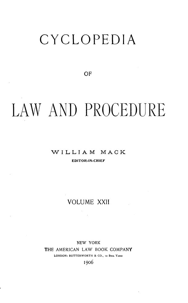 handle is hein.beal/cyclolp0022 and id is 1 raw text is: CYCLOPEDIA
OF
LAW AND PROCEDURE

WILLIAM MACK
EDITOR-IN-CHIEF
VOLUME XXII
NEW YORK
THE AMERICAN LAW BOOK COMPANY
LONDON: BUTTERWORTH & CO., 12 BELL YARD
[9o6


