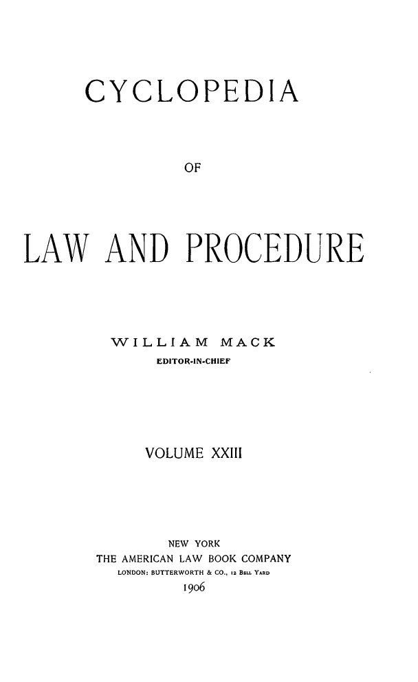 handle is hein.beal/cyclolp0023 and id is 1 raw text is: CYCLOPEDIA
OF
LAW AND PROCEDURE

WILLIAM MACK
EDITOR-IN-CHIEF
VOLUME XXIII
NEW YORK
THE AMERICAN LAW BOOK COMPANY
LONDON: BUTTERWORTH & CO., iz BLL. YARD
i9o6


