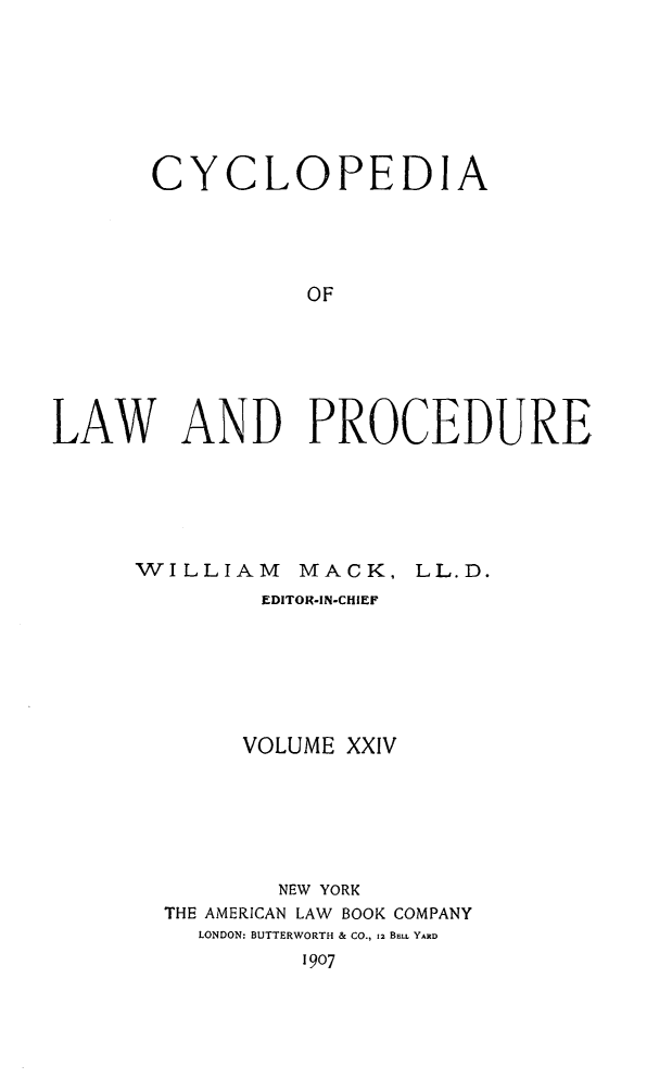 handle is hein.beal/cyclolp0024 and id is 1 raw text is: CYCLOPEDIA
OF
LAW AND PROCEDURE

WILLIAM

MACK, LL.D.

EDITOR-IN-CHIEF
VOLUME XXIV
NEW YORK
THE AMERICAN LAW BOOK COMPANY
LONDON: BUTTERWORTH & CO., 12 BELL YARD
1907


