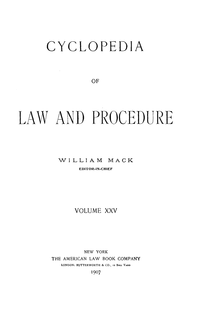 handle is hein.beal/cyclolp0025 and id is 1 raw text is: CYCLOPEDIA
OF
LAW AND PROCEDURE

WILLIAM MACK
EDITOR-IN-CHIEF
VOLUME XXV
NEW YORK
THE AMERICAN LAW BOOK COMPANY
LONDON: BUTTERWORTH & CO., 12 BELL YARD
1907


