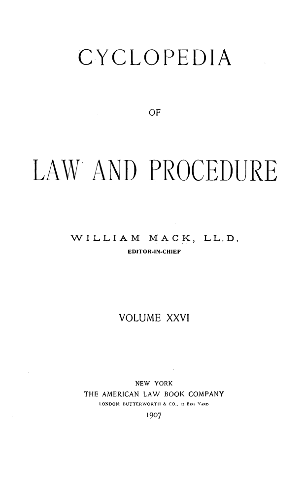 handle is hein.beal/cyclolp0026 and id is 1 raw text is: CYCLOPEDIA
OF
LAW AND PROCEDURE

W   ILLIAM       MACK, LL.D.
EDITOR-IN-CHIEF
VOLUME XXVI
NEW YORK
THE AMERICAN LAW BOOK COMPANY
LONDON: BUTTERWORTH & CO.. 12 BELL YARD
1907


