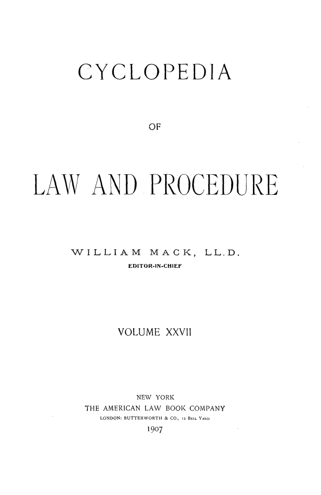 handle is hein.beal/cyclolp0027 and id is 1 raw text is: cy

CLOPEDIA

OF
LAW AND PROCEDURE

WILLIAM

MACK, LL.D.

EDITOR-IN-CHIEF
VOLUME XXVII
NEW YORK
THE AMERICAN LAW BOOK COMPANY
LONDON: BUTTERWORTH & CO.,  BELL. YARD
1907


