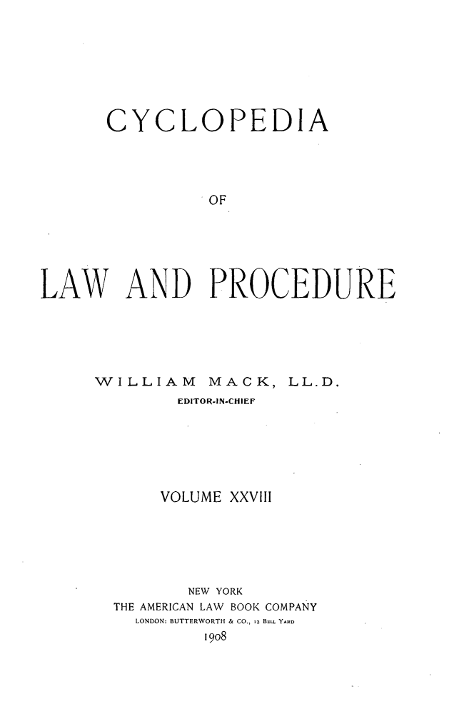 handle is hein.beal/cyclolp0028 and id is 1 raw text is: CYCLOPEDIA
OF
LAW AND PROCEDURE

WILLIAM

MACK, LL.D.

EDITOR-IN-CHIEF
VOLUME XXVlll
NEW YORK
THE AMERICAN LAW BOOK COMPANY
LONDON: BUTTERWORTH & CO., 12 BELL YARD
1908


