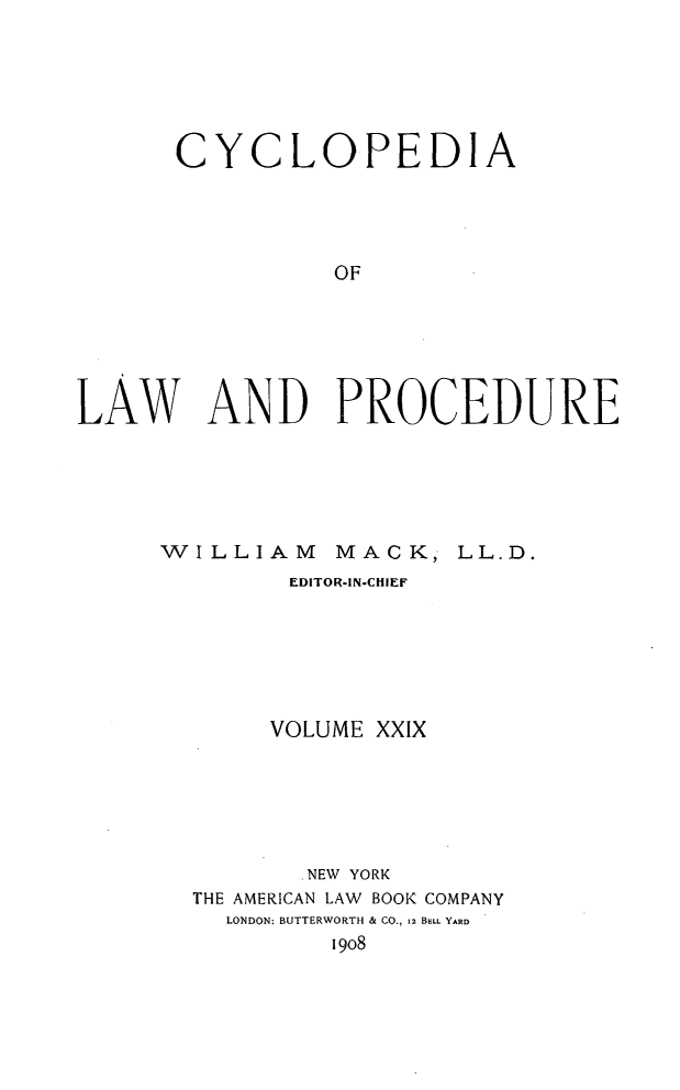 handle is hein.beal/cyclolp0029 and id is 1 raw text is: CYCLOPEDIA
OF
LAW AND PROCEDURE

WILLIAM

MACK, LL.D.

EDITOR-IN-CHIEF
VOLUME XXIX
NEW YORK
THE AMERICAN LAW BOOK COMPANY
LONDON: BUTTERWORTH & CO., 12 BRL YARD
19o8


