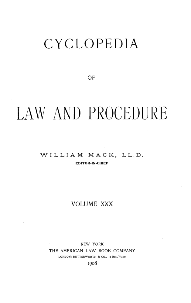 handle is hein.beal/cyclolp0030 and id is 1 raw text is: CYCLOPEDIA
OF
LAW AND PROCEDURE

WILLIAM MACK, LL.D.
EDITOFR-IN-CHIEF
VOLUME XXX
NEW YORK
THE AMERICAN LAW BOOK COMPANY
LONDON: BUTTERWORTH & CO., 12 BELL YARD
1908


