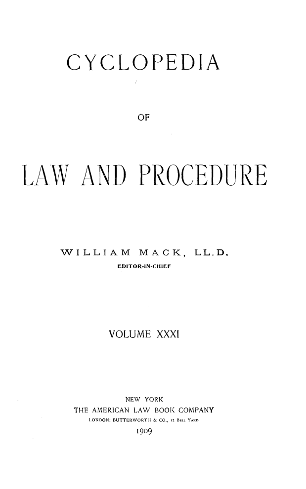 handle is hein.beal/cyclolp0031 and id is 1 raw text is: CYCLOPEDIA
OF
LAW AND PROCEDURE

WILLIAM MACK, LL.D.
EDITOR-IN-CHIEF
VOLUME XXXI
NEW YORK
THE AMERICAN LAW BOOK COMPANY
LONDON: BUTTERWORTH & CO., 12 BELL YARD
1909


