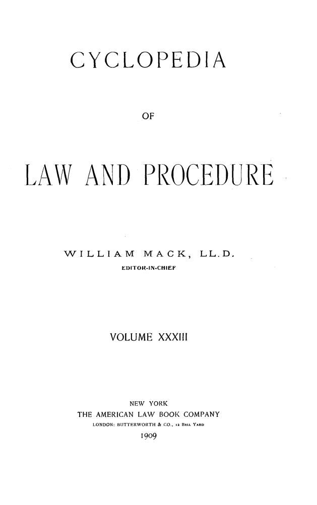 handle is hein.beal/cyclolp0033 and id is 1 raw text is: CYCLOPEDIA
OF
LAW AND PROCEDURE

WILLIAM

MACK, LL.D.

EDITOR-IN-CHIEF
VOLUME XXXIII
NEW YORK
THE AMERICAN LAW BOOK COMPANY
LONDON: BUTTERWORTH & CO., 12 BELL YARD
1909


