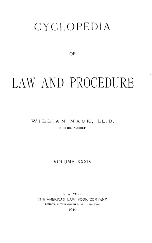 handle is hein.beal/cyclolp0034 and id is 1 raw text is: CY

CLOPEDIA

OF
LAW AND PROCEDURE

WILLIAM

MACK, LL.D.

El)1TOR-IN-CHIEF
VOLUME XXXIV
NEW YORK
THE AMERICAN ILAW BOOK COMPANY
I.ONI)ON: BUTTERWORTII & CO., 12 BELL YARD
1910


