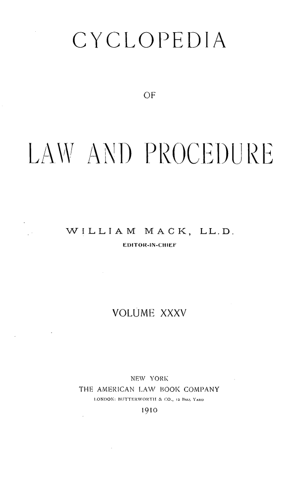 handle is hein.beal/cyclolp0035 and id is 1 raw text is: CYCLOPEDIA
OF
LAV AND PlROC.I13I) UrE

WILLIAM

MACK, LL.D.

EDITOR-IN-CHIEF
VOLUME XXXV
NEW YORK
THE AMERICAN LAW BOOK COMPANY
ILONDON: BUR'TIRWORTII  & CO., 12 ILL YARD
1910


