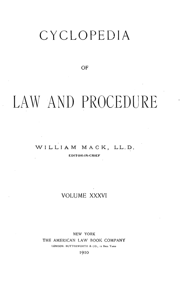 handle is hein.beal/cyclolp0036 and id is 1 raw text is: CYCLOPEDIA
OF
LAW AND PROCEDUR'E

W   ILLIAM        MACK, LL.D.
El)ITOR-IN-CIEF
VOLUME XXXVI
NEW YORK
THE AMER.ICAN LAW BOOK COMPANY
LONDON: BUTTERWORTIt & (*0., 12 BELL YARD
1910



