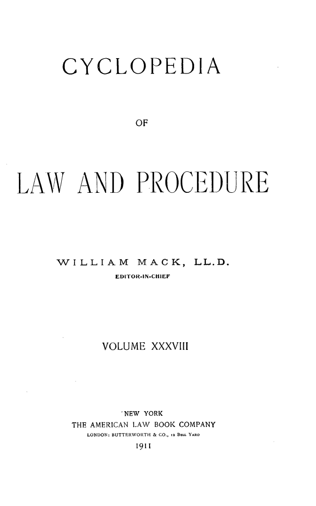 handle is hein.beal/cyclolp0038 and id is 1 raw text is: CYCLOPEDIA
OF
LAW AND PROCEDURE

WILLIAM

MACK,

EDITOR-IN-CHIEF
VOLUME XXXVIII
'NEW YORK
THE AMERICAN LAW BOOK COMPANY
LONDON: BUTTERWORTH & CO., 12 BELL YARD
1911

LL. D.


