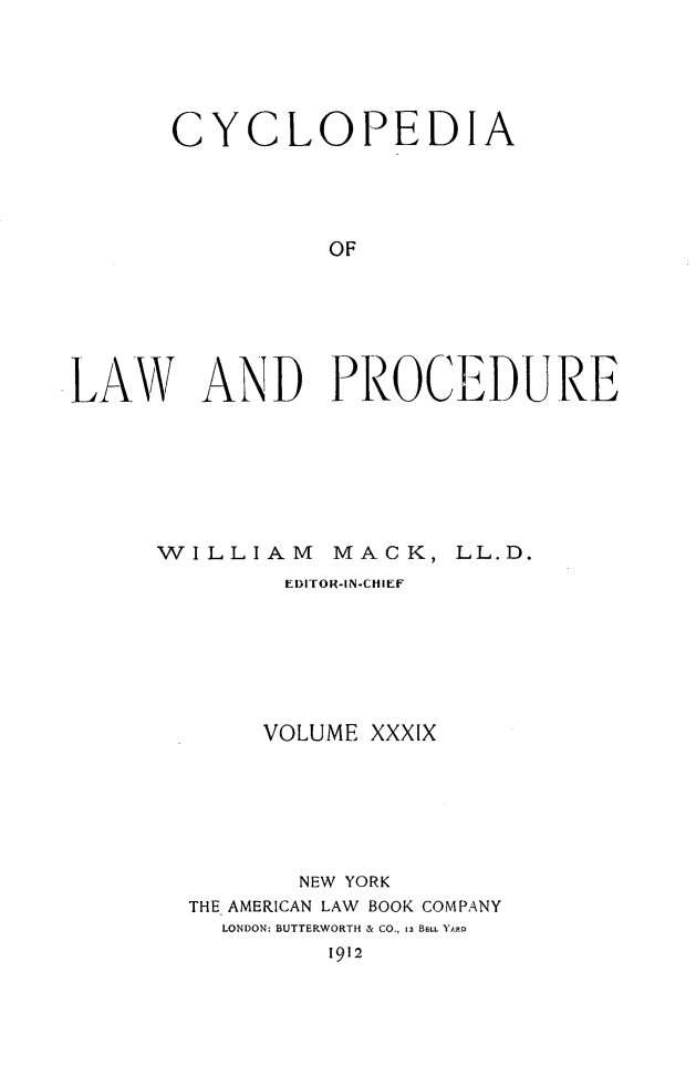 handle is hein.beal/cyclolp0039 and id is 1 raw text is: CYCLOPEDIA
OF
LAY\V AND PROCEDURE

WILLIAM          MACK, LL.D.
EDITOR-IN-CHIEF
VOLUME XXXIX
NEW YORK
THE AMERICAN LAW BOOK COMPANY
LONDON: BUTTERWORTH & CO., 12 BELL YARD
1912


