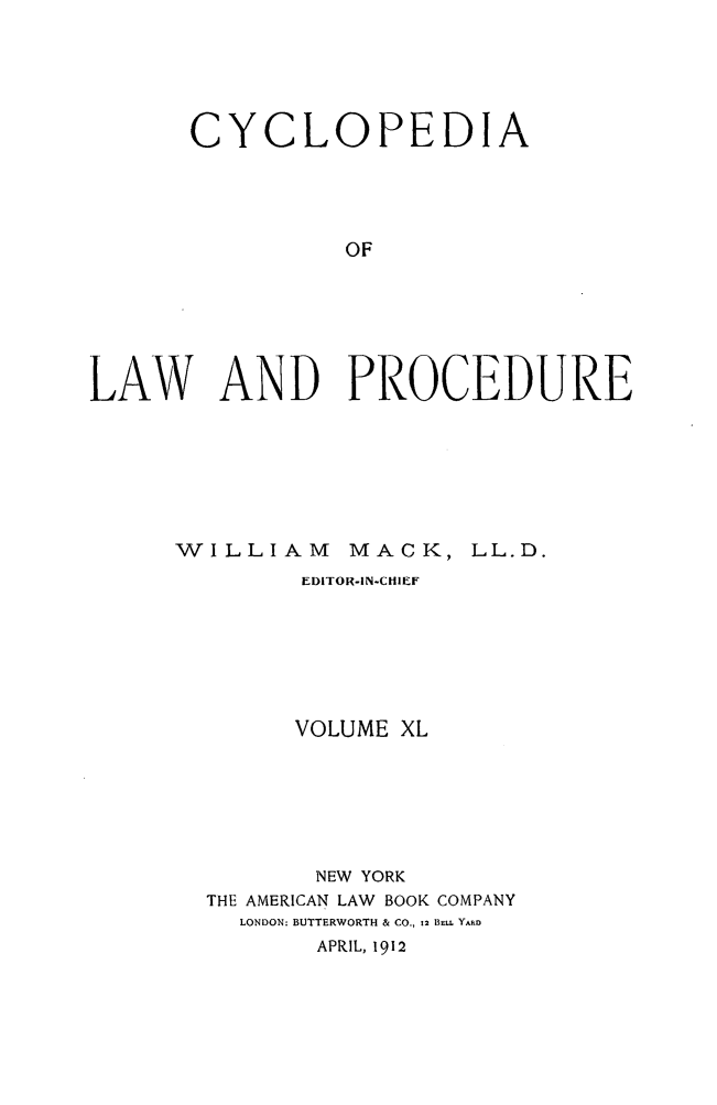 handle is hein.beal/cyclolp0040 and id is 1 raw text is: CYCLOPEDIA
OF
LAW AND PROCEDURE

WILLIAM          MACK, LL.D.
EDITOR-IN-CHIEF
VOLUME XL
NEW YORK
THE AMERICAN LAW BOOK COMPANY
LONDON: BUTTERWORTH & CO., 12 BEuL YARD
APRIL, 1912


