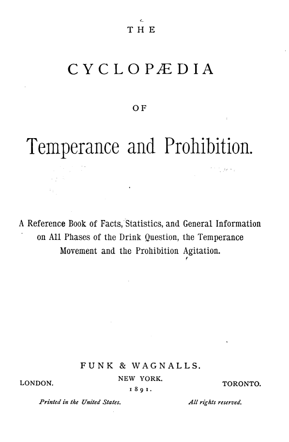 handle is hein.beal/cycltemp0001 and id is 1 raw text is: THE
CYC LOPED IA
OF
Temperance and Prohibition.

A Reference Book of Facts, Statistics, and General Information
on All Phases of the Drink Question, the Temperance
Movement and the Prohibition Agitation.
I

FUNK & WAGNALLS.
NEW YORK.
1891.

TORONTO.

Printed in the United States.

LONDON.

All rights reserved.


