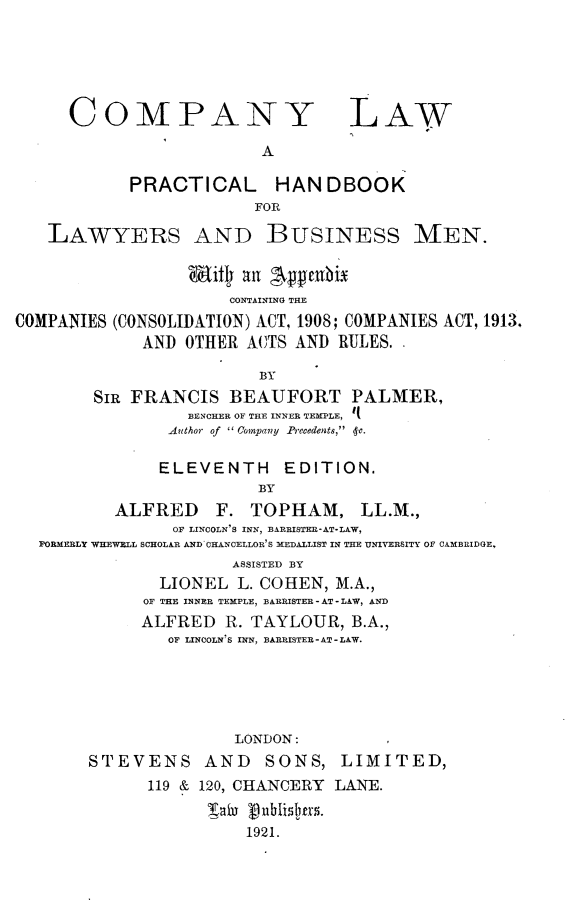 handle is hein.beal/cylwapclh0001 and id is 1 raw text is: 





     COMPANY LAW

                         A

            PRACTICAL HANDBOOK
                        FOR

   LAWYERS AND BUSINESS MEN.

                  it   aln EApenbix
                      CONTAINING THE
COMPANIES (CONSOLIDATION) ACT, 1908; COMPANIES ACT, 1913.
             AND OTHER ACTS AND  RULES.

                         BY
        SIR FRANCIS   BEAUFORT PALMER,
                  BENCHER OF THE INNER TEMPLE, q
                Author of   Conpany Precedents,  -c.

                ELEVENTH   EDITION.
                         BY
          ALFRED F. TOPHAM, LL.M.,
                OF LINCOLN'S INN, BARRISTER-AT-LAW,
  FORMERLY WHEWELL SCHOLAR AND CHANCELLOR'S MEDALLIST IN THE UNIVERSITY OF CAMBRIDGE,
                      ASSISTED BY
               LIONEL  L. COHEN, M.A.,
             OF THE INNER TEMPLE, BARRISTER - AT - LAW, AND
             ALFRED  R. TAYLOUR,  B.A.,
                OF LINCOLN'S INN, BARRISTER - AT - LAW.





                      LONDON:
       STEVENS AND SONS, LIMITED,
             119 & 120, CHANCERY LANE.
                    Tai  nublid2rs.
                       1921.


