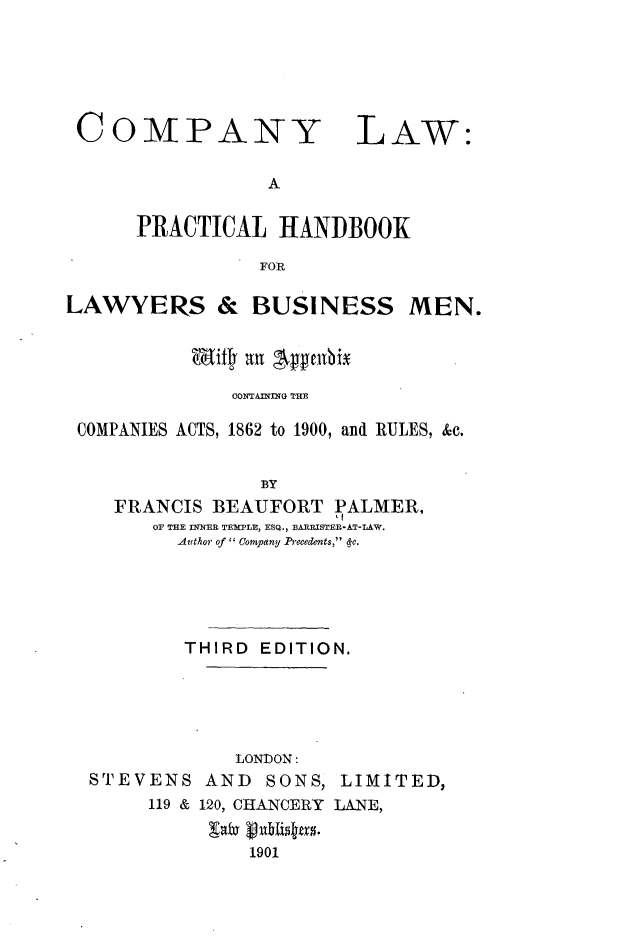 handle is hein.beal/cylwaplhbk0001 and id is 1 raw text is: 






COMPANY


LAW:


A


      PRACTICAL   HANDBOOK

                 FOR

LAWYERS & BUSINESS MEN.


           Wdill an gebx

              CONTAMNflG TE

 COMPANIES ACTS, 1862 to 1900, aml RULES, &c.


                 BY
    FRANCIS  BEAUFORT  PALMER,
       OF THE INNER TEMPLE, ESQ., BARRISTER-AT-LAW.
          Author of Company Precedents, (c.


        THIRD  EDITION.





             LONDON:
STEVENS   AND  SONS,  LIMITED,
     119 & 120, CHANCERY LANE,


              1901


