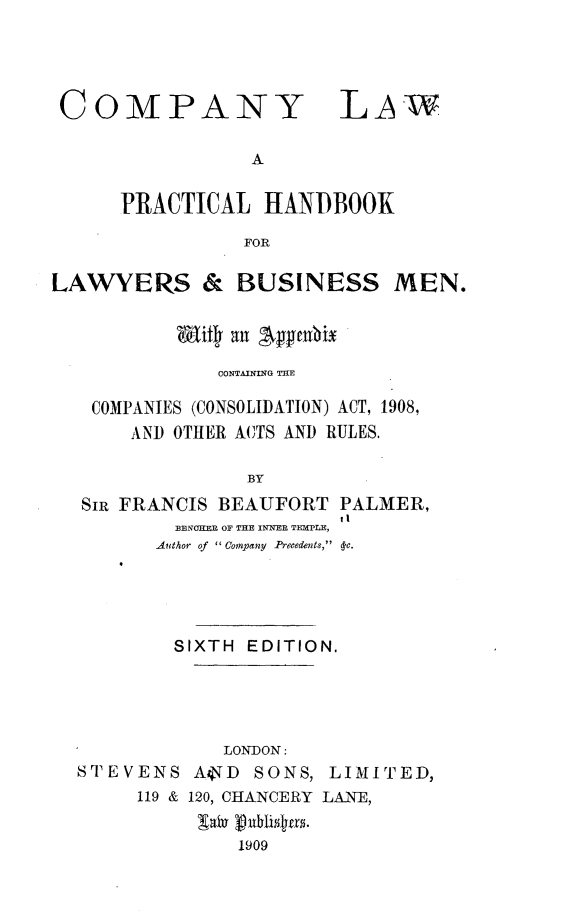 handle is hein.beal/cylwaplhbkf0001 and id is 1 raw text is: 




COMPANY


A


      PRACTICAL  HANDBOOK

                FOR

LAWYERS & BUSINESS MEN.


          Wity all 'Aphmi

              CONTAINING TE

   COMPANIES (CONSOLIDATION) ACT, 1908,
       AND OTHER ACTS AND RULES.

                BY
  Sip FRANCIS BEAUFORT  PALMER,
                        tl
          BENOKER OF THE INNER TEMPLE,
          Author of ' Company Precedents,  -c.


        SIXTH EDITION.





            LONDON:
STEVENS   AVD  SONS, LIMITED,
     119 & 120, CHANCERY LANE,


             1909


LAW


