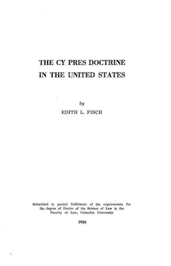handle is hein.beal/cypresdus0001 and id is 1 raw text is: 











THE CY PRES DOCTRINE

IN   THE UNITED STATES




                  by

          EDITH   L. FISCH


Submitted in partial fulfillment of the requirements for
   the degree of Doctor of the Science of Law in the
        Faculty of Law, Columbia University


1950


