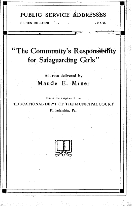 handle is hein.beal/cyrsyfsg0001 and id is 1 raw text is: 


   PUBLIC SERVICE ADDRESSES

   SERIES 1919-1920 -No.*s






The   Community's Responsibiffty

      for Safeguarding   Girls


            Address delivered by

          Maude E. Miner


             Under the auspices of the
 EDUCATIONAL DEP'T OF THE MUNICIPAL COURT
              Philadelphia, Pa.


