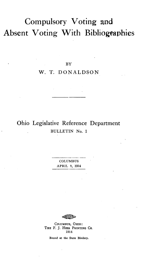 handle is hein.beal/cyvgatvgbs0001 and id is 1 raw text is: 



        Compulsory

Absent Voting W


Voting and

With  Bibliogeaphies





3Y


        W. T.  DONALDSON










Ohio Legislative Reference Department
            BULLETIN No. 1





               COLUMBUS
               APRIL 9, 1914











             COLUMBUS, OHIO:
          THE F. J. HEER PRINTING Co.
                 1914
           Bound at the State Bindery.


