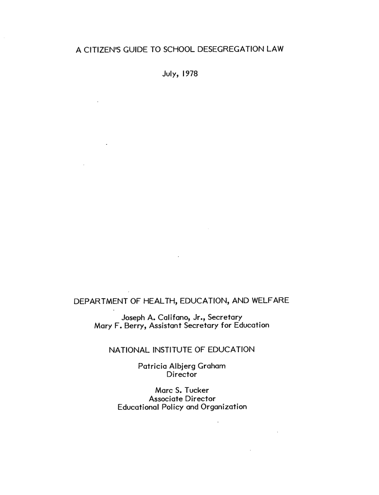 handle is hein.beal/czgsdglw0001 and id is 1 raw text is: 




A CITIZEN'S GUIDE TO SCHOOL  DESEGREGATION   LAW


                     July, 1978

























DEPARTMENT   OF HEALTH,  EDUCATION,  AND WELFARE

           Joseph A. Califano, Jr., Secretary
     Mary F. Berry, Assistant Secretary for Education


        NATIONAL  INSTITUTE OF EDUCATION

               Patricia Albjerg Graham
                      Director

                   Marc S. Tucker
                 Associate Director
          Educational Policy and Organization


