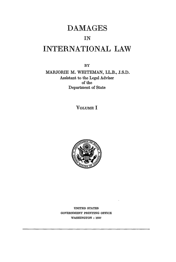 handle is hein.beal/damail0001 and id is 1 raw text is: DAMAGES
IN
INTERNATIONAL LAW
BY
MARJORIE M. WHITEMAN, LL.B., J.S.D.
Assistant to the Legal Adviser
of the
Department of State
VOLUME I

UNITED STATES
GOVERNMENT PRINTING OFFICE
WASHINGTON : 1937


