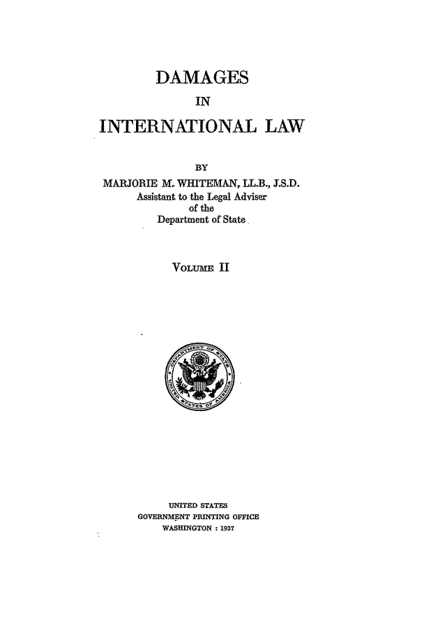 handle is hein.beal/damail0002 and id is 1 raw text is: DAMAGES
IN
INTERNATIONAL, LAW
BY
MAJORIE M. WHITEMAN, LL.B., J.S.D.
Assistant to the Legal Adviser
of the
Department of State
VOLUME II

UNITED STATES
GOVERNMENT PRINTING OFFICE
WASHINGTON : 1937



