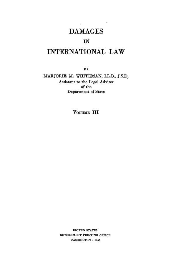 handle is hein.beal/damail0003 and id is 1 raw text is: DAMAGES
IN
INTERNATIONAL LAW
BY
MARJORIE M. WHITEMAN, LL.B., J.S.D.
Assistant to the Legal Adviser
of the
Department of State
VOLUME III
UNITED STATES
GOVERNMENT PRINTING OFFICE
WASHINGTON - 1943


