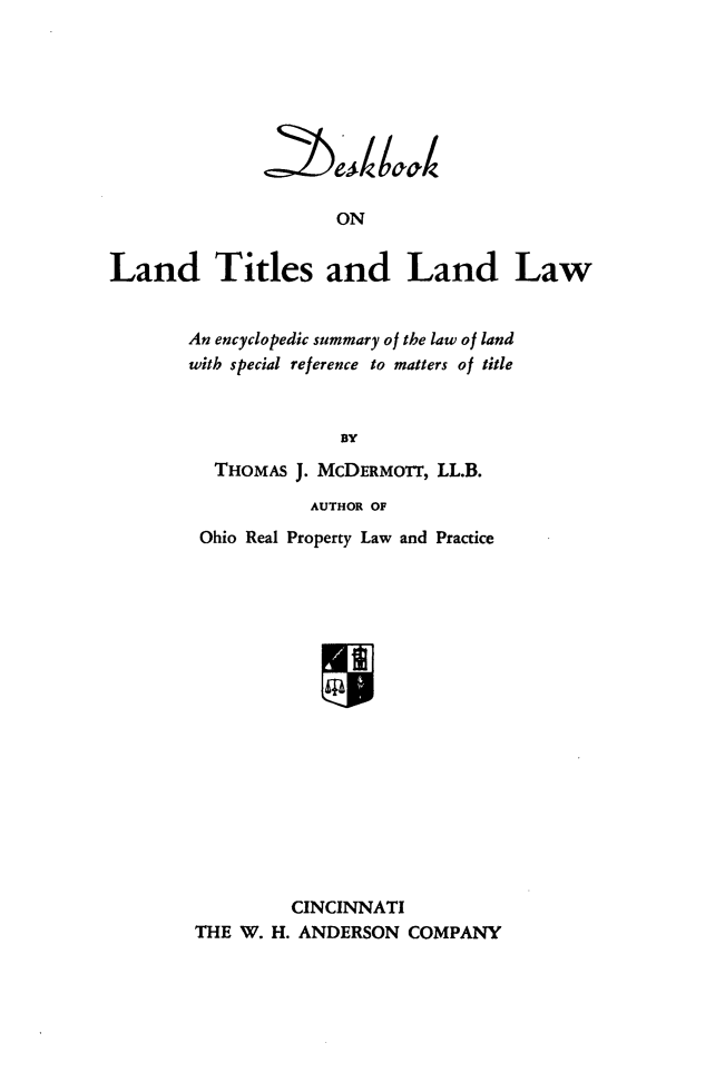 handle is hein.beal/dbltll0001 and id is 1 raw text is: 








                     ON

Land Titles and Land Law


An encyclopedic summary of the law of land
with special reference to matters of title


              BY
  THOMAS J. MCDERMOnT, LL.B.
            AUTHOR OF
 Ohio Real Property Law and Practice
















          CINCINNATI
 THE W. H. ANDERSON COMPANY


