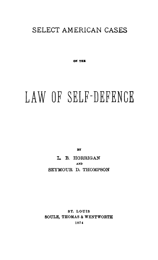 handle is hein.beal/dcacae0001 and id is 1 raw text is: 





  SELECT AMERICAN CASES






             ON THR








LAW OF SELF-DEFEN6E










              3W


  L B. HORRIGAN
       AND
SEYMOUR D. THOMPSON


      ST. LOUIS
BOULE, THOMAS & WENTWORTH
        1874


